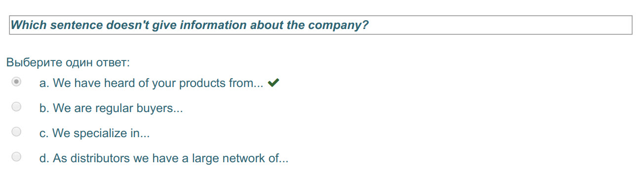 Which sentence doesn"t give information about the company?
Выберите один ответ:
а. We have heard of your products from... W
b. We are regular buyer ...