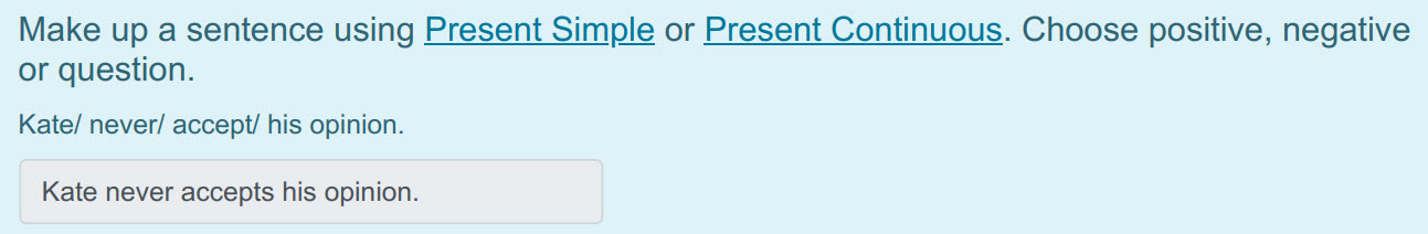 Make up a sentence using Present Simple or Present Continuous. Choose positive, negative
or question.
Kate/ never/ accept/ his opinion.
Kate never  ...