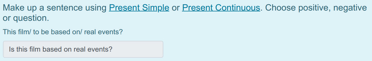 Make up а sentence using Present Simple ог Present Continuous. Choose positive, negative
or question.
This film/ to be based on/ real events?
Is th ...