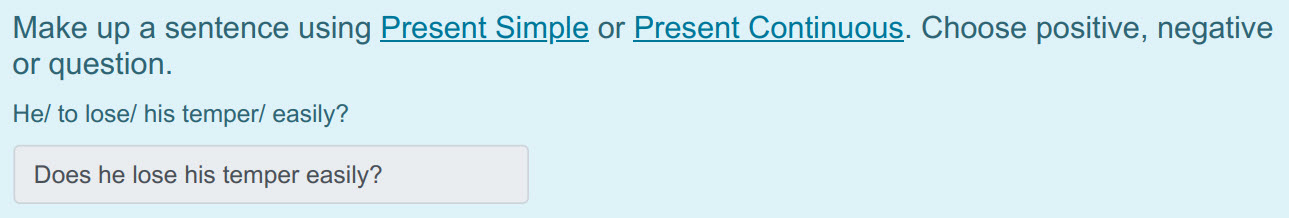 Make up a sentence using Present Simple or Present Continuous. Choose positive, negative
or question.
He/ to lose/ his temper/ easily?
Does he lose ...