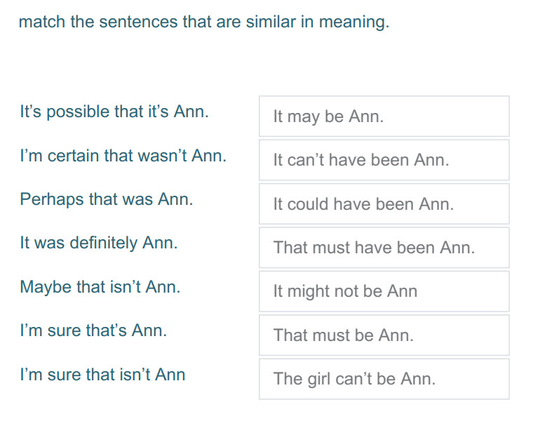 match the sentences that are similar in meaning.
It"s possible that it"s Ann. It may be Ann.
I"m certain that wasn"t Ann. It can"t have been Ann.
P ...