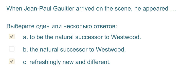 When Jean-Paul Gaultier arrived on the scene, he appeared ...
Выберите один или несколько ответов:
У а. to be the natural successor to Westwood.
b. ...