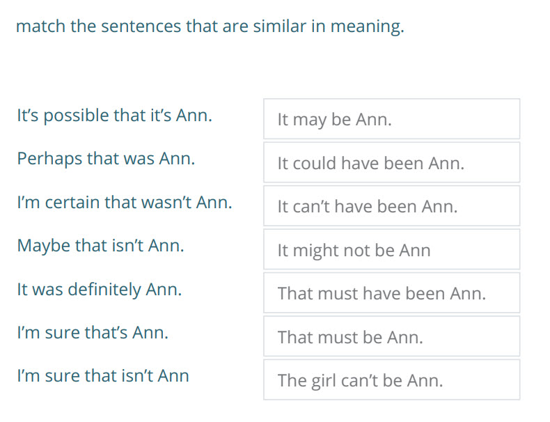 match the sentences that are similar in meaning.
It"s possible that it"s Ann. It may be Ann.
Perhaps that was Ann. It could have been Ann.
I"m cert ...