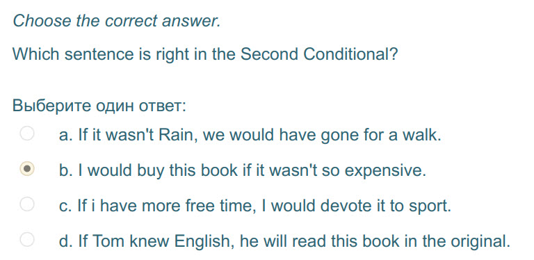 Choose the correct answer.
Which sentence is right in the Second Conditional?
Выберите один ответ:
a. If it wasn"t Rain, we would have gone for а w ...