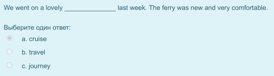 We went оп a lovely
Выберите один ответ:
a. cruise
b. travel
c. journey
last week. The ferry was new and very comfortable. ...