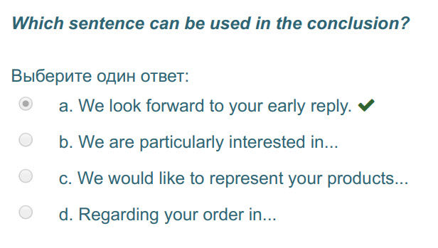 Which sentence can be used т the conclusion?
Выберите один ответ:
а. We look forward to your early reply. 
b. We are particularly interested in... ...