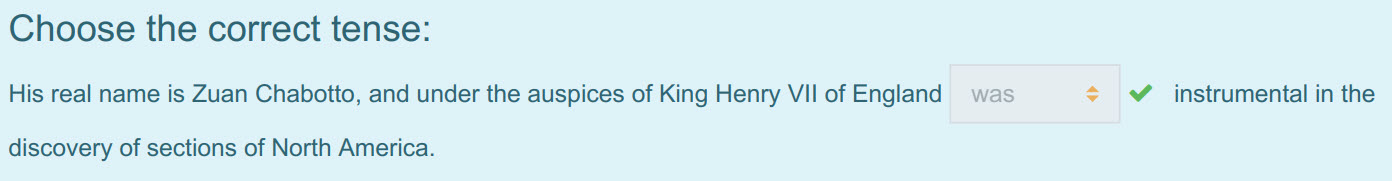 Choose the correct tense:
His real name is Zuan Chabotto, and under the auspices of King Henry VII of England was $ instrumental in the
discovery of ...