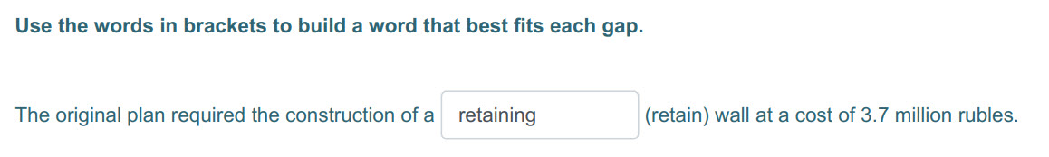 Use the words in brackets to build a word that best fits each gap.
The original plan required the construction of a_ retaining (retain) wall at a cos ...