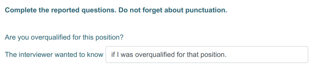 Complete the reported questions. Do not forget about punctuation.
Are you overqualified for this position?
The interviewer wanted to know _ if I was ...