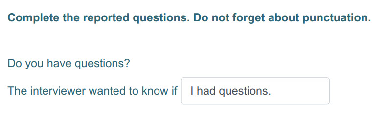 Complete the reported questions. Do not forget about punctuation.
Do you have questions?
The interviewer wanted to know if I had questions. ...