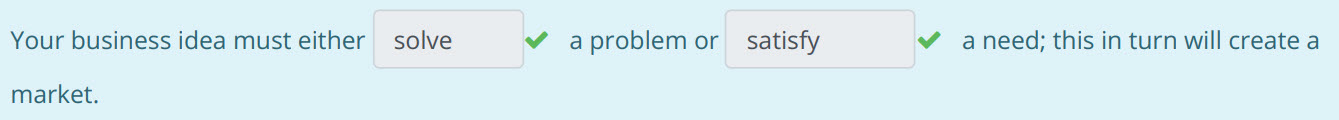 Your business idea must either solve ¥ aproblemor satisfy ¥ aneed; this in turn will create a
market. ...