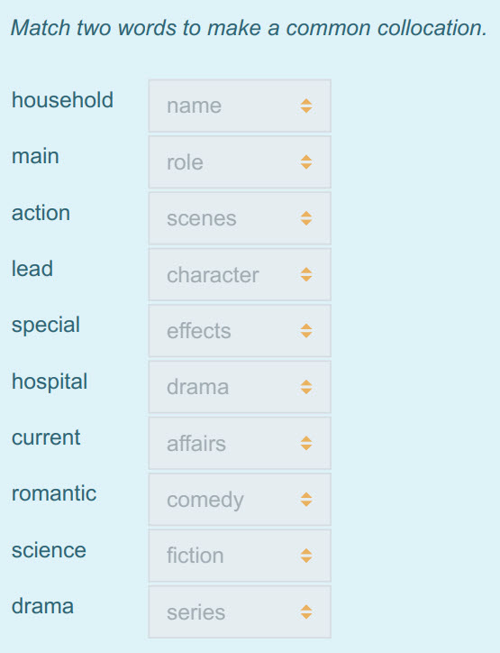 Match two words to make a common collocation.
household name >
main role $
action scenes =
lead character +
special effects $
hospital drama $
 ...