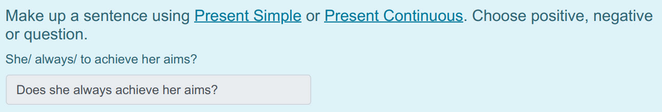 Make up a sentence using Present Simple or Present Continuous. Choose positive, negative
or question.
She/ always/ to achieve her aims?
Does she al ...