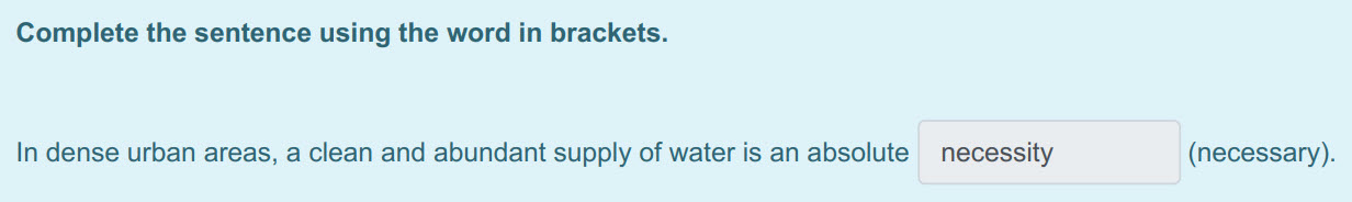 Complete the sentence using the word in brackets.
In dense urban areas, a clean and abundant supply of water is an absolute necessity (necessary). ...