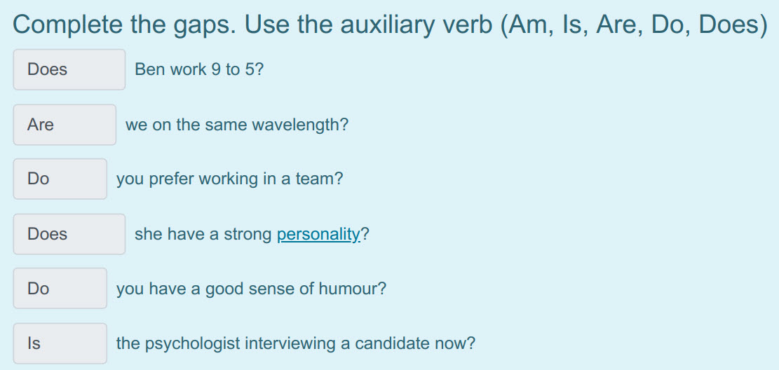 Complete the gaps. Use the auxiliary verb (Am, Is, Are, Do, Does)
Does Ben work 9 to 5?
Are we on the same wavelength?
Do you prefer working in a t ...