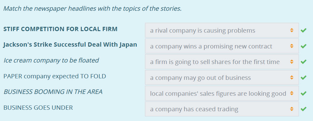 Match the newspaper headlines with the topics of the stories.
STIFF COMPETITION FOR LOCAL FIRM
Jackson"s Strike Successful Deal With Japan
Ice crea ...