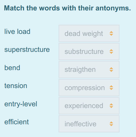 Match the words with their antonyms.
live load dead weight +
superstructure == suibstructure +
+
bend straigthen $
tension compression +
entry-l ...